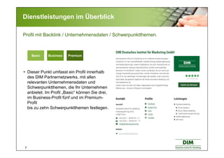 7
Dienstleistungen im Überblick
PremiumBasic BusinessBasic Business PremiumBasic Business
Profil mit Backlink / Unternehmensdaten / Schwerpunktthemen.
Dieser Punkt umfasst ein Profil innerhalb
des DIM Partnernetzwerks, mit allen
relevanten Unternehmensdaten und
Schwerpunktthemen, die Ihr Unternehmen
anbietet. Im Profil „Basic“ können Sie drei,
im Business-Profil fünf und im Premium-
Profil
bis zu zehn Schwerpunktthemen festlegen.
 
