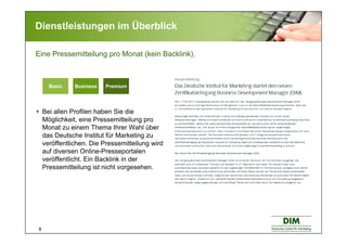 9
Dienstleistungen im Überblick
Bei allen Profilen haben Sie die
Möglichkeit, eine Pressemitteilung pro
Monat zu einem Thema Ihrer Wahl über
das Deutsche Institut für Marketing zu
veröffentlichen. Die Pressemitteilung wird
auf diversen Online-Presseportalen
veröffentlicht. Ein Backlink in der
Pressemitteilung ist nicht vorgesehen.
Eine Pressemitteilung pro Monat (kein Backlink).
PremiumBasic BusinessBasic Business PremiumBasic Business
 