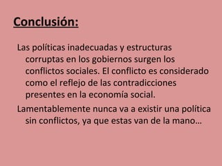 Conclusión:
Las políticas inadecuadas y estructuras
  corruptas en los gobiernos surgen los
  conflictos sociales. El conflicto es considerado
  como el reflejo de las contradicciones
  presentes en la economía social.
Lamentablemente nunca va a existir una política
  sin conflictos, ya que estas van de la mano…
 
