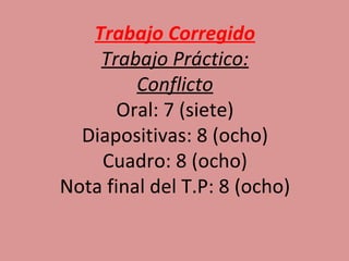 Trabajo Corregido
    Trabajo Práctico:
         Conflicto
       Oral: 7 (siete)
  Diapositivas: 8 (ocho)
    Cuadro: 8 (ocho)
Nota final del T.P: 8 (ocho)
 