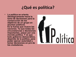 ¿Qué es política?
•   La política se orienta
    ideológicamente hacia la
    toma de decisiones para la
    consecución de los
    objetivos de un grupo en
    asuntos públicos.
    Es la fuerza que mueve las
    naciones. Ya que todas las
    circunstancias o decisiones
    importantes, pasan por una
    movida política. Y es que
    todo gobierno democrático,
    depende de la política, para
    poder ejercer autoridad y
    tomar decisiones en pro de
    los ciudadanos.
 