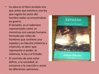 • Su idea en el libro leviatán era
  que antes que existiera una ley
  que regula los actos del
  hombre todos se encontraban
  en guerra.
  El leviatán, es el soberano
  representado como un
  monstruo con cuerpo humano
  formado por miles de
  hombres que contiene una
  espada y un báculo( violencia y
  creencia), es decir que
  representa el poder, la
  violencia, la ley y el Estado.
• El contrato de este autor
  define, a la sociedad, el
  consenso y la coerción y anula
  las diferentes opiniones .
 