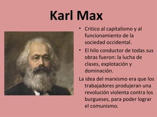 Karl Max
    • Critico al capitalismo y al
       funcionamiento de la
       sociedad occidental.
    • El hilo conductor de todas sus
       obras fueron: la lucha de
       clases, explotación y
       dominación.
    La idea del marxismo era que los
       trabajadores produjeran una
       revolución violenta contra los
       burgueses, para poder lograr
       el comunismo.
 