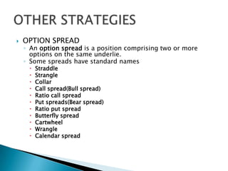 OPTION SPREADAn option spread is a position comprising two or more options on the same underlie.Some spreads have standard namesStraddleStrangleCollarCall spread(Bull spread)Ratio call spreadPut spreads(Bear spread) Ratio put spreadButterfly spreadCartwheelWrangleCalendar spreadOTHER STRATEGIES