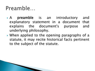 A preamble is an introductory and explanatory statement in a document that explains the document's purpose and underlying philosophy. When applied to the opening paragraphs of a statute, it may recite historical facts pertinent to the subject of the statute.Preamble… 