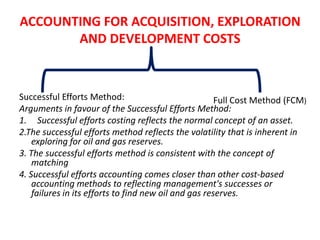 ACCOUNTING FOR ACQUISITION, EXPLORATIONAND DEVELOPMENT COSTSSuccessful Efforts Method:Arguments in favour of the Successful Efforts Method:Successful efforts costing reflects the normal concept of an asset.2.The successful efforts method reflects the volatility that is inherent in exploring for oil and gas reserves.3. The successful efforts method is consistent with the concept of matching4. Successful efforts accounting comes closer than other cost-based accounting methods to reflecting management's successes or failures in its efforts to find new oil and gas reserves.Full Cost Method (FCM)