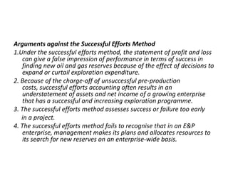 Arguments against the Successful Efforts Method1.Under the successful efforts method, the statement of profit and loss can give a false impression of performance in terms of success in finding new oil and gas reserves because of the effect of decisions to expand or curtail exploration expenditure.2. Because of the charge-off of unsuccessful pre-production costs, successful efforts accounting often results in an understatement of assets and net income of a growing enterprise that has a successful and increasing exploration programme.3. The successful efforts method assesses success or failure too early     in a project.4. The successful efforts method fails to recognise that in an E&P enterprise, management makes its plans and allocates resources to its search for new reserves on an enterprise-wide basis.