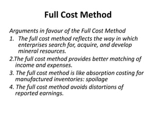Full Cost MethodArguments in favour of the Full Cost MethodThe full cost method reflects the way in which enterprises search for, acquire, and develop mineral resources.2.The full cost method provides better matching of income and expenses.3. The full cost method is like absorption costing for manufactured inventories: spoilage4. The full cost method avoids distortions of reported earnings.