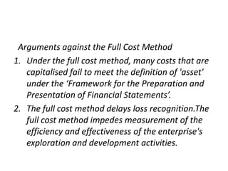  Arguments against the Full Cost MethodUnder the full cost method, many costs that are capitalised fail to meet the definition of 'asset' under the ‘Framework for the Preparation and Presentation of Financial Statements’.The full cost method delays loss recognition.Thefull cost method impedes measurement of the efficiency and effectiveness of the enterprise's exploration and development activities.