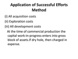 Application of Successful Efforts Method(i) All acquisition costs(ii) Exploration costs(iii) All development costs  At the time of commercial production the capital work-in-progress enters into gross block of assets.If dry hole, then charged in expense.