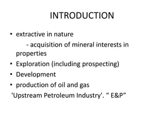 INTRODUCTIONextractive in nature          - acquisition of mineral interests in    	    propertiesExploration (including prospecting)Developmentproduction of oil and gas'Upstream Petroleum Industry'. “ E&P”