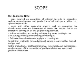 SCOPE     This Guidance Note       -costs incurred on acquisition of mineral interests in properties, exploration,developmentand production of oil and gas activities, i.e., upstream operations.       -deals with other accounting aspects such as accounting for  abandonment costs and impairment of assets that are peculiar to the enterprises carrying on oil and gas producing activities.       -It does not address accounting and reporting issues relating to the transporting, refining and marketing of oil and gas.       -Guidance Note also does not apply to accounting for:      (a) activities relating to the production of natural resources other than oil and gas, and      (b) the production of geothermal steam or the extraction of hydrocarbons as a by-product of the production of geothermal steam or associated geothermal resources.