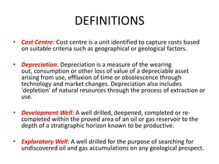 DEFINITIONSCost Centre: Cost centre is a unit identified to capture costs based on suitable criteria such as geographical or geological factors.Depreciation: Depreciation is a measure of the wearing out, consumption or other loss of value of a depreciable asset arising from use, effluxion of time or obsolescence through technology and market changes. Depreciation also includes 'depletion' of natural resources through the process of extraction or use.Development Well: A well drilled, deepened, completed or re-completed within the proved area of an oil or gas reservoir to the depth of a stratigraphic horizon known to be productive.Exploratory Well: A well drilled for the purpose of searching for undiscovered oil and gas accumulations on any geological prospect.