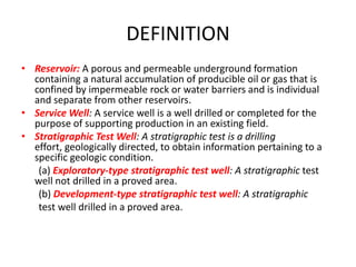 DEFINITIONReservoir:A porous and permeable underground formation containing a natural accumulation of producible oil or gas that is confined by impermeable rock or water barriers and is individual and separate from other reservoirs.Service Well: A service well is a well drilled or completed for the purpose of supporting production in an existing field.Stratigraphic Test Well: A stratigraphic test is a drilling effort, geologically directed, to obtain information pertaining to a specific geologic condition.       (a) Exploratory-type stratigraphic test well: A stratigraphictest    well not drilled in a proved area.       (b) Development-type stratigraphic test well: A stratigraphic       test well drilled in a proved area.