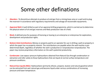 Some other definationsAbandon :To discontinue attempts to produce oil and gas from a mining lease area or a well and to plug the reservoir in accordance with regulatory requirements and salvage all recoverable equipments.Appraisal Well: A well drilled as part of an appraisal drilling programme, which is carried out to determine the physical extent of oil and gas reserves and likely production rate of a field.Block: A defined area for purposes of licensing or leasing to an enterprise or enterprises for exploration, development and production rights.Bottom-Hole Contributions: Money or property paid to an operator for use in drilling a well on property in which the payer has no property interest. The contributions are payable when the well reaches a pre-determined depth, regardless of whether the well is productive or nonproductivenonproductive. The payer may receive proprietary information on the well's potential productivity.Condensate:Low vapour pressure hydrocarbons obtained from Natural Gas through condensation or extraction and refer solely to those hydrocarbons that are liquid at normal surface temperature and pressure conditions.Natural Gas Liquids (NGL):Hydrocarbons (primarily ethane, propane, butane and natural gasoline) which can be extracted from wet natural gas and become liquid under various combinations of increasing pressure and lower temperature.