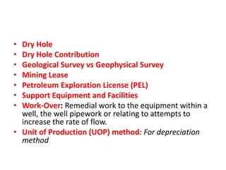 Dry HoleDry Hole ContributionGeological Survey vsGeophysical SurveyMining LeasePetroleum Exploration License (PEL)Support Equipment and FacilitiesWork-Over: Remedial work to the equipment within a well, the well pipework or relating to attempts to increase the rate of flow.Unit of Production (UOP) method: For depreciation method