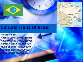 Cultural Traits Of Brazil Presented By: Anshul Tomar (R020208005) Anupam Basu (R020208006) Kumar Naveen (R020208016) Mudit Sharma (R020208019) Rohit Bhutani (R020208028) Sujoy Sarkar (R020208034) 