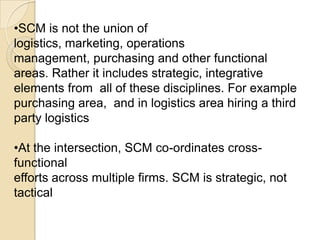 TRADITIONALISTTraditionalist  position SCM within logisticsSCM is one small part of logistics.SCM as “Logistics outside the firm” & this reduces SCM to a special type of Logistics, external or inter-organisational logistics LOGISTICSSCM