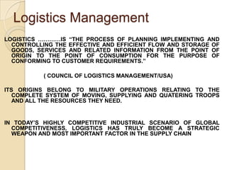 Logistics ManagementLOGISTICS …………IS “THE PROCESS OF PLANNING IMPLEMENTING AND CONTROLLING THE EFFECTIVE AND EFFICIENT FLOW AND STORAGE OF GOODS, SERVICES AND RELATED INFORMATION FROM THE POINT OF ORIGIN TO THE POINT OF CONSUMPTION FOR THE PURPOSE OF CONFORMING TO CUSTOMER REQUIREMENTS.”                         ( COUNCIL OF LOGISTICS MANAGEMENT/USA)ITS ORIGINS BELONG TO MILITARY OPERATIONS RELATING TO THE COMPLETE SYSTEM OF MOVING, SUPPLYING AND QUATERING TROOPS AND ALL THE RESOURCES THEY NEED.IN TODAY’S HIGHLY COMPETITIVE INDUSTRIAL SCENARIO OF GLOBAL COMPETITIVENESS, LOGISTICS HAS TRULY BECOME A STRATEGIC WEAPON AND MOST IMPORTANT FACTOR IN THE SUPPLY CHAIN