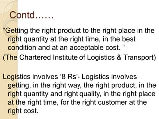 Contd……“Getting the right product to the right place in the right quantity at the right time, in the best condition and at an acceptable cost. “(The Chartered Institute of Logistics & Transport)Logistics involves ‘8 Rs’- Logistics involves getting, in the right way, the right product, in the right quantity and right quality, in the right place at the right time, for the right customer at the right cost.