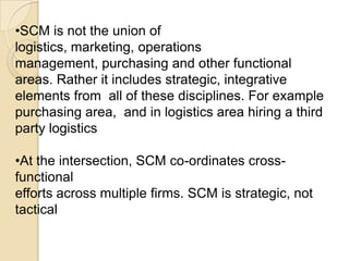 TRADITIONALIST,[object Object],Traditionalist  position SCM within logistics,[object Object],SCM is one small part of logistics.,[object Object],SCM as “Logistics outside the firm” & this reduces SCM to a special type of Logistics, external or inter-organisational logistics ,[object Object],LOGISTICS,[object Object],SCM,[object Object]