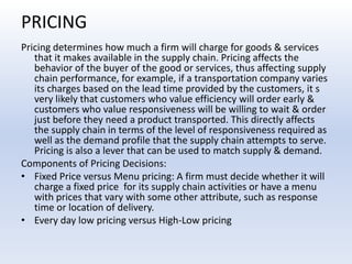 PRICINGPricing determines how much a firm will charge for goods & services that it makes available in the supply chain. Pricing affects the behavior of the buyer of the good or services, thus affecting supply chain performance, for example, if a transportation company varies its charges based on the lead time provided by the customers, it s very likely that customers who value efficiency will order early & customers who value responsiveness will be willing to wait & order just before they need a product transported. This directly affects the supply chain in terms of the level of responsiveness required as well as the demand profile that the supply chain attempts to serve. Pricing is also a lever that can be used to match supply & demand.Components of Pricing Decisions:Fixed Price versus Menu pricing: A firm must decide whether it will charge a fixed price  for its supply chain activities or have a menu with prices that vary with some other attribute, such as response time or location of delivery.Every day low pricing versus High-Low pricing