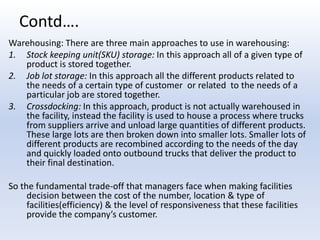 Contd….Warehousing: There are three main approaches to use in warehousing:Stock keeping unit(SKU) storage: In this approach all of a given type of product is stored together.Job lot storage: In this approach all the different products related to the needs of a certain type of customer  or related  to the needs of a particular job are stored together.Crossdocking: In this approach, product is not actually warehoused in the facility, instead the facility is used to house a process where trucks from suppliers arrive and unload large quantities of different products. These large lots are then broken down into smaller lots. Smaller lots of different products are recombined according to the needs of the day and quickly loaded onto outbound trucks that deliver the product to their final destination.So the fundamental trade-off that managers face when making facilities decision between the cost of the number, location & type of facilities(efficiency) & the level of responsiveness that these facilities provide the company’s customer.