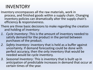 INVENTORYInventory encompasses all the raw materials, work in process, and finished goods within a supply chain. Changing inventory policies can dramatically alter the supply chain’s efficiency & responsiveness.There are three basic decisions to make regarding the creation and holding of inventory:Cycle Inventory: This is the amount of inventory needed to satisfy demand for the product in the period between purchases of the product.Safety Inventory: inventory that is held as a buffer against uncertainty. If demand forecasting could be done with perfect accuracy, then the only inventory that would be needed would be cycle inventory.Seasonal Inventory: This is inventory that is built up in anticipation of predictable increases in demand that occur at certain times of the year.