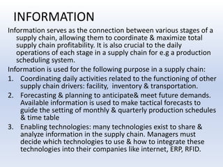 INFORMATIONInformation serves as the connection between various stages of a supply chain, allowing them to coordinate & maximize total supply chain profitability. It is also crucial to the daily operations of each stage in a supply chain for e.g a production scheduling system.Information is used for the following purpose in a supply chain:Coordinating daily activities related to the functioning of other supply chain drivers: facility,  inventory & transportation.Forecasting & planning to anticipate& meet future demands. Available information is used to make tactical forecasts to guide the setting of monthly & quarterly production schedules & time tableEnabling technologies: many technologies exist to share & analyze information in the supply chain. Managers must decide which technologies to use & how to integrate these technologies into their companies like internet, ERP, RFID.