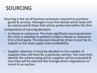 SOURCINGSourcing is the set of business processes required to purchase goods & services. Managers must first decide which tasks will be outsourced & those that will be performed within the firm.Components of sourcing decisions In-House or outsource: The most significant sourcing decision for a firm is whether to perform a task in-house or outsource it to a third party. This decision should be driven in part by its impact on the total supply chain profitability.Supplier selection: It must be decided on the number of suppliers they will have for a particular activity. The must then identify the criteria along which suppliers will be evaluated & how they will be selected like through direct negotiations or resort to an auction.