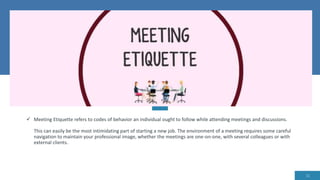  Meeting Etiquette refers to codes of behavior an individual ought to follow while attending meetings and discussions.
This can easily be the most intimidating part of starting a new job. The environment of a meeting requires some careful
navigation to maintain your professional image, whether the meetings are one-on-one, with several colleagues or with
external clients.
11
 