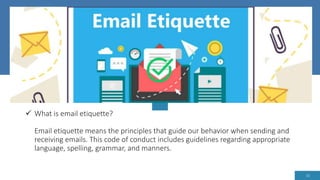  What is email etiquette?
Email etiquette means the principles that guide our behavior when sending and
receiving emails. This code of conduct includes guidelines regarding appropriate
language, spelling, grammar, and manners.
13
 