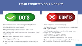 EMAIL ETIQUETTE- DO’S & DON’TS
14
• Don't use passive or abusive language
• Don't punctuate poorly by including too many exclamation
points (!!!) or emotions.
• Don't forget your audience - use formal language when
writing to your Manager / Boss.
• DON'T WRITE IN ALL CAPITAL LETTERS.
• Don't use fancy fonts which are not easy to read
.• Don't forward spam emails, hoaxes, jokes, Don't introduce a
new subject line in the middle of an email thread
• Include a salutation and a closing Dear Sir / Madam
• Thanks & Regards / Kind Regards
• Respond promptly, Be concise and to the point
• Check for proper spelling, grammar & punctuation (Proof
read is must)
• Write clear & searchable email subject line
• Identify your self clearly
• Don't use text message language.( 2mrw/hwru/gd/pls
rep)
 