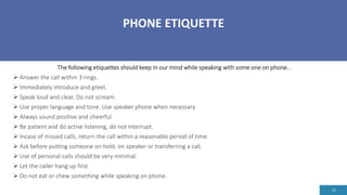 PHONE ETIQUETTE
16
The following etiquettes should keep in our mind while speaking with some one on phone...
 Answer the call within 3 rings.
 Immediately introduce and greet.
 Speak loud and clear. Do not scream.
 Use proper language and tone. Use speaker phone when necessary.
 Always sound positive and cheerful.
 Be patient and do active listening, do not interrupt.
 Incase of missed calls, return the call within a reasonable period of time.
 Ask before putting someone on hold, on speaker or transferring a call.
 Use of personal calls should be very minimal.
 Let the caller hang up first
 Do not eat or chew something while speaking on phone.
 