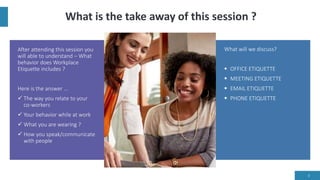 What is the take away of this session ?
After attending this session you
will able to understand – What
behavior does Workplace
Etiquette includes ?
Here is the answer …
 The way you relate to your
co-workers
 Your behavior while at work
 What you are wearing ?
 How you speak/communicate
with people
What will we discuss?
 OFFICE ETIQUETTE
 MEETING ETIQUETTE
 EMAIL ETIQUETTE
 PHONE ETIQUETTE
3
 