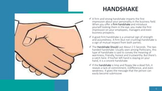 HANDSHAKE
 A firm and strong handshake imparts the first
impression about your personality in the business field.
When you offer a firm handshake and introduce
yourself looking them in the eye, you make the first
impression on your employees, managers and even
business prospects.
 A good firm handshake is a universal sign of strength
and assuredness. A firm (but not crushing) handshake is
a sign of mutual respect from both parties.
 The Handshake Should Last About 2-5 Seconds. The two
handed handshake: Usually seen among Politicians, this
type of handshake is said to convey the meaning of
warmness, friendly, honest and trustworthy. But there's
a catch here: if his/her left hand is staying on your
hand, it is a sincere handshake.
 If the handshake is limp and floppy like a dead fish, it
reveals a lack of commitment, indifference, and even
weakness. It gives the message that the person can
easily become submissive
6
 