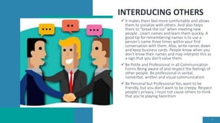 INTERDUCING OTHERS
 It makes them feel more comfortable and allows
them to socialize with others. And also helps
them to "break the ice” when meeting new
people . Learn names and learn them quickly. A
good tip for remembering names is to use a
person's name three times within your first
conversation with them. Also, write names down
and keep business cards. People know when you
don't know their names and may interpret this as
a sign that you don't value them.
 Be Polite and Professional in all Communication
Forms Being aware of and respect the feelings of
other people. Be professional in verbal,
nonverbal, written and visual communication.
 Be Personal but Professional You want to be
friendly, but you don't want to be creepy. Respect
people's privacy, I must not cause others to think
that you're playing favoritism
7
 