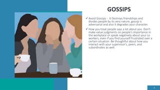 GOSSIPS
 Avoid Gossips - It Destroys friendships and
divides people by its very nature, gossip is
adversarial and also it degrades your character.
 How you treat people says a lot about you. Don't
make value judgments on people's importance in
the workplace or speak negatively about your co
workers, even if you find yourself frustrated over a
certain situation. Be thoughtful about how you
interact with your supervisor's, peers, and
subordinates as well.
8
 