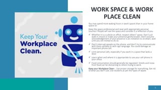 WORK SPACE & WORK
PLACE CLEAN
You may spend more waking hours in work spaces than in your home
space so:
Keep the space professional and neat with appropriate personal
touches! People will see the space and consider it a reflection of you.
 Whether it is a cubicle or office, respect others" space. Don't just
walk in; knock or make your presence gently known. Don't assume
acknowledgement of your presence is an invitation to sit down; wait
until you are invited to do so.
 Don't interrupt people on the phone, and don't try to communicate
with them verbally or with sign language. You could damage an
important phone call.
 Limit personal calls, especially if you work in a space that lacks a
door.
 Learn when and where it is appropriate to use your cell phone in
your office.
 Food consumption should generally be regulated. Smells and noise
from food can be distracting to others trying to work.
Keep your Workplace Clean - Use proper storage for everything, Get rid
of what you don't use, Use dustbins as per the types of waste.
9
 
