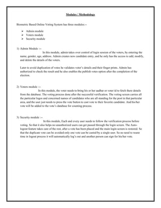 Modules / Methodology
Biometric Based Online Voting System has three modules:--
 Admin module
 Voters module
 Security module
1) Admin Module :--
In this module, admin takes over control of login session of the voters, by entering the
name, gender, age, address. Admin creates new candidate entry, and he only has the access to add, modify,
and delete the details of the voters.
Later to avoid duplication of votes he validates voter’s details and their finger prints. Admin has
authorized to check the result and he also enables the publish votes option after the completion of the
election.
2) Voters module :--
In this module, the voter needs to bring his or her aadhar or voter id to fetch there details
from the database. The voting process done after the successful verification. The voting screen carries all
the particular logos and concerned names of candidates who are all standing for the post in that particular
area, and the user just needs to press the vote button to cast vote to their favorite candidate. And his/her
vote will be added to the vote’s database for counting process.
3) Security module :--
In this module, Each and every user needs to follow the verification process before
voting. So that it also helps no unauthorized users can get passed through the login screen. The Auto-
logout feature takes care of the rest, after a vote has been placed and the main login screen is restored. So
that the duplicate vote can be avoided only one vote can be casted by a single user. So no need to waste
time in logout process it will automatically log’s out and another person can sign for his/her vote.
 