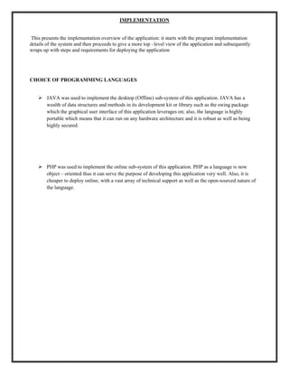 IMPLEMENTATION
This presents the implementation overview of the application: it starts with the program implementation
details of the system and then proceeds to give a more top –level view of the application and subsequently
wraps up with steps and requirements for deploying the application
CHOICE OF PROGRAMMING LANGUAGES
 JAVA was used to implement the desktop (Offline) sub-system of this application. JAVA has a
wealth of data structures and methods in its development kit or library such as the swing package
which the graphical user interface of this application leverages on; also, the language is highly
portable which means that it can run on any hardware architecture and it is robust as well as being
highly secured.
 PHP was used to implement the online sub-system of this application. PHP as a language is now
object – oriented thus it can serve the purpose of developing this application very well. Also, it is
cheaper to deploy online, with a vast array of technical support as well as the open-sourced nature of
the language.
 