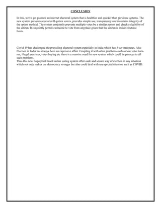CONCLUSION
In this, we've got planned an internet electoral system that is healthier and quicker than previous systems. The
new system prevents access to ill-gotten voters, provides simple use, transparency and maintains integrity of
the option method. The system conjointly prevents multiple votes by a similar person and checks eligibility of
the citizen. It conjointly permits someone to vote from anyplace given that the citizen is inside electoral
limits.
Covid-19 has challenged the prevailing electoral system especially in India which has 3 tier structures. Also
Election in India has always been an expensive affair. Coupling it with other problems such as low voter turn-
out, illegal practices, votes buying etc there is a massive need for new system which could be panacea to all
such problems.
Thus this new fingerprint based online voting system offers safe and secure way of election in any situation
which not only makes our democracy stronger but also could deal with unexpected situation such as COVID.
 