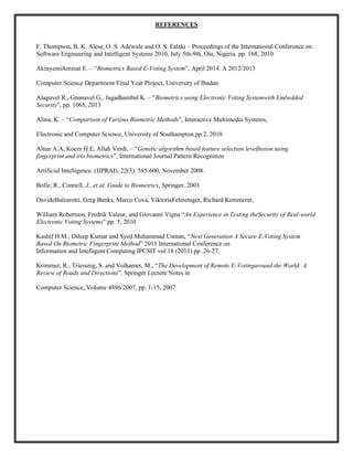 REFERENCES
F. Thompson, B. K. Alese, O. S. Adewale and O. S. Falaki – Proceedings of the International Conference on
Software Engineering and Intelligent Systems 2010, July 5th-9th, Ota, Nigeria. pp. 168, 2010
AkinyemiAminat E. – “Biometrics Based E-Voting System”, April 2014. A 2012/2013
Computer Science Department Final Year Project, University of Ibadan
Alaguvel R., Gnanavel G., Jagadhambal K. – "Biometrics using Electronic Voting Systemwith Embedded
Security", pp. 1065, 2013
Alina, K. – “Comparison of Various Biometric Methods”, Interactive Multimedia Systems,
Electronic and Computer Science, University of Southampton.pp 2, 2010
Altun A.A, Kocer H.E, Allah Verdi, – “Genetic algorithm based feature selection levelfusion using
fingerprint and iris biometrics”, International Journal Pattern Recognition
Artificial Intelligence. (IJPRAI), 22(3): 585-600, November 2008.
Bolle, R., Connell, J., et al. Guide to Biometrics, Springer. 2003
DavideBalzarotti, Greg Banks, Marco Cova, ViktoriaFelmetsger, Richard Kemmerer,
William Robertson, Fredrik Valeur, and Giovanni Vigna “An Experience in Testing theSecurity of Real-world
Electronic Voting Systems” pp. 5, 2010
Kashif H.M., Dileep Kumar and Syed Muhammad Usman, “Next Generation A Secure E-Voting System
Based On Biometric Fingerprint Method” 2011 International Conference on
Information and Intelligent Computing IPCSIT vol.18 (2011) pp .26-27
Krimmer, R., Triessnig, S. and Volkamer, M., “The Development of Remote E-Votingaround the World: A
Review of Roads and Directions”. Springer Lecture Notes in
Computer Science, Volume 4896/2007, pp. 1-15, 2007
 