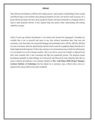 Abstract
Since Software development is difficult and complex process, which require a deep thinking, Clear concept
and efficient logic to solve problem arises during development. So only a few persons really successes, for a
good software developer must have clear concept for situation and great commands on a language which is
used to make proposed software. It also required long time patient, better understanding and working
capability in groups.
About 15 years ago software development is very tedious task, because few languages(C, Assembly) are
available that is not so powerful and easier in use, thus software formulation takes long time and
consistency. Now these days a lot of powerful language and technologies (Java, VB.Net, ASP.Net, JSP.Net)
are came in existence which has special feature and have built in controls in graphical shapes that help me to
Rapid Application Development. In these days software cover all economical area in India but unfortunately
it is not spread out as well as foreign countries. This is my first to convert our Complex in digitized form
that’s done manually that is time consuming and high cost requirement process. The proposed system
development gradually by deep thinking, lot of discussion and followed by some important rules that are
used in software development. I am extremely thankful to Mrs. Arifa Khan, HOD (Project Manager,
Lucknow Institute of Technology) that has helped me in numerous ways, without whose active co-
operation this system could not have been completed.
 