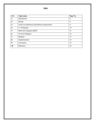 Index
S.N. Topic name Page No.
1. Introduction 4
2. Design 5
3. Tools Use (Hardware and Software requirement) 9
4. E –R Diagram 10
5 Data Flow Diagram (DFD) 11
6. Use Case Diagram 12
7. Modules 13
8. Implementation 14
9. Conclusion 15
10. Reference 16
 