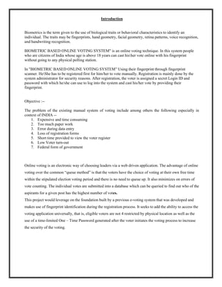 Introduction
Biometrics is the term given to the use of biological traits or behavioral characteristics to identify an
individual. The traits may be fingerprints, hand geometry, facial geometry, retina patterns, voice recognition,
and handwriting recognition.
BIOMETRIC BASED ONLINE VOTING SYSTEM" is an online voting technique. In this system people
who are citizens of India whose age is above 18 years can cast hisher vote online with his fingerprint
without going to any physical polling station.
In "BIOMETRIC BASED ONLINE VOTING SYSTEM” Using their fingerprint through fingerprint
scanner. HeShe has to be registered first for him/her to vote manually. Registration is mainly done by the
system administrator for security reasons. After registration, the voter is assigned a secret Login ID and
password with which he/she can use to log into the system and cast his/her vote by providing their
fingerprint.
Objective :--
The problem of the existing manual system of voting include among others the following especially in
context of INDIA --
1. Expensive and time consuming
2. Too much paper work
3. Error during data entry
4. Loss of registration forms
5. Short time provided to view the voter register
6. Low Voter turn-out
7. Federal form of government
Online voting is an electronic way of choosing leaders via a web driven application. The advantage of online
voting over the common “queue method” is that the voters have the choice of voting at their own free time
within the stipulated election voting period and there is no need to queue up. It also minimizes on errors of
vote counting. The individual votes are submitted into a database which can be queried to find out who of the
aspirants for a given post has the highest number of votes.
This project would leverage on the foundation built by a previous e-voting system that was developed and
makes use of fingerprint identification during the registration process. It seeks to add the ability to access the
voting application universally, that is, eligible voters are not 4 restricted by physical location as well as the
use of a time-limited One – Time Password generated after the voter initiates the voting process to increase
the security of the voting.
 