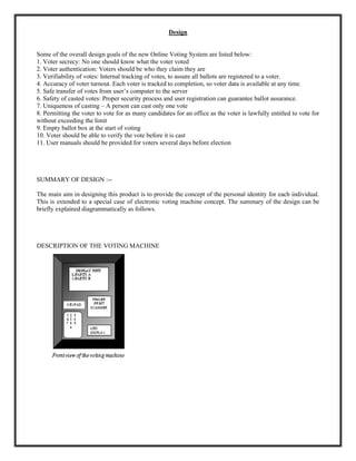 Design
Some of the overall design goals of the new Online Voting System are listed below:
1. Voter secrecy: No one should know what the voter voted
2. Voter authentication: Voters should be who they claim they are
3. Verifiability of votes: Internal tracking of votes, to assure all ballots are registered to a voter.
4. Accuracy of voter turnout. Each voter is tracked to completion, so voter data is available at any time.
5. Safe transfer of votes from user’s computer to the server
6. Safety of casted votes: Proper security process and user registration can guarantee ballot assurance.
7. Uniqueness of casting – A person can cast only one vote
8. Permitting the voter to vote for as many candidates for an office as the voter is lawfully entitled to vote for
without exceeding the limit
9. Empty ballot box at the start of voting
10. Voter should be able to verify the vote before it is cast
11. User manuals should be provided for voters several days before election
SUMMARY OF DESIGN :--
The main aim in designing this product is to provide the concept of the personal identity for each individual.
This is extended to a special case of electronic voting machine concept. The summary of the design can be
briefly explained diagrammatically as follows.
DESCRIPTION OF THE VOTING MACHINE
 