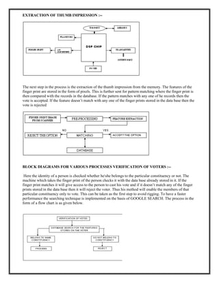 EXTRACTION OF THUMB IMPRESSION :--
The next step in the process is the extraction of the thumb impression from the memory. The features of the
finger print are stored in the form of pixels. This is further sent for pattern matching where the finger print is
then compared with the records in the database. If the pattern matches with any one of he records then the
vote is accepted. If the feature doesn’t match with any one of the finger prints stored in the data base then the
vote is rejected
BLOCK DIAGRAMS FOR VARIOUS PROCESSES VERIFICATION OF VOTERS :--
Here the identity of a person is checked whether heshe belongs to the particular constituency or not. The
machine which takes the finger print of the person checks it with the data base already stored in it. If the
finger print matches it will give access to the person to cast his vote and if it doesn’t match any of the finger
prints stored in the data base then it will reject the voter. Thus his method will enable the members of that
particular constituency only to vote. This can be taken as the first step to avoid rigging. To have a faster
performance the searching technique is implemented on the basis of GOOGLE SEARCH. The process in the
form of a flow chart is as given below.
 