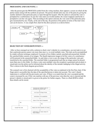 PROCESSING AND COUNTING :--
After the person gets the PROCEED symbol from the voting machine, there appears a screen on which all the
parties names along with the symbols are present. The person should select any one of the party by giving the
number allotted to that particular party as input through the keypad. After the option is selected the voter is
prompted for a confirmation. In case the voter enters an invalid number, the screen reappears and heshe is
prompted to cast the vote again. Then according to the option selected, the vote count of the particular party
gets incremented by one. Finally, at the end of the day, the position of the parties in terms of the total votes
cast can be known. A very simple flow chart for the above process is as shown below:
REJECTION OF VOTER REPETITION :--
After we have emerged out with a solution to check voter’s identity in a constituency, our next task is to see
that a particular person cannot vote more than once i.e. to avoid multiple votes. This task can be accomplished
by simple software technique employed. It consists of two folders namely searched and unsearched. Initially
the searched folder consists of no images. The thumb impression images of all the voters of a constituency
will be present in the unsearched folder. As and when a vote is cast, the image of the particular voter gets
transferred to the searched folder. The searched folder is programmed such that an image cannot be present
more than once in this folder. So when a voter casts multiple votes the exception is generated and an alarm is
raised and even the police can be informed about the identity of the intruder indulging in this illegal activity.
This is shown in the block diagram given below
The scanned vote is first checked with the acceptability of the voter as explained in the first flow chart. If the
finger print is accessible then the data of the specified person is taken into account. The voter’s thumb
impression is verified with the previously cast votes. If there is no match then the vote is accepted and the
count is increased by one. If the vote matches with any of the previous votes then the vote is rejected and the
person’s identity is stored and it is given to the police for further enquiry. There is a flash ROM in which
these details can be stored.
 