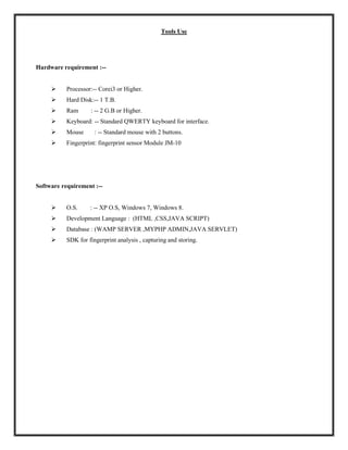 Tools Use
Hardware requirement :--
 Processor:-- Corei3 or Higher.
 Hard Disk:-- 1 T.B.
 Ram : -- 2 G.B or Higher.
 Keyboard: -- Standard QWERTY keyboard for interface.
 Mouse : -- Standard mouse with 2 buttons.
 Fingerprint: fingerprint sensor Module JM-10
Software requirement :--
 O.S. : -- XP O.S, Windows 7, Windows 8.
 Development Language : (HTML ,CSS,JAVA SCRIPT)
 Database : (WAMP SERVER ,MYPHP ADMIN,JAVA SERVLET)
 SDK for fingerprint analysis , capturing and storing.
 